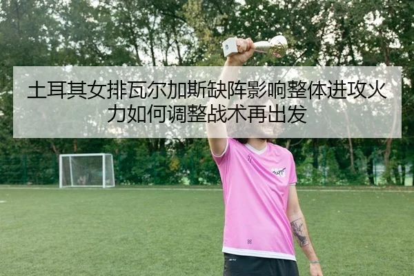 土耳其女排瓦尔加斯缺阵影响整体进攻火力如何调整战术再出发